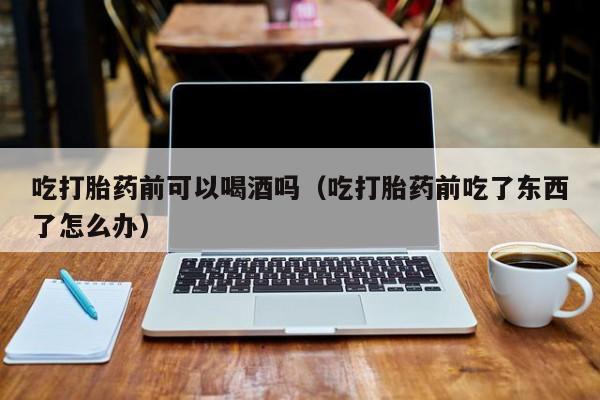 打胎药在线购买网店价格吃打胎药前可以喝酒吗（吃打胎药前吃了东西了怎么办）